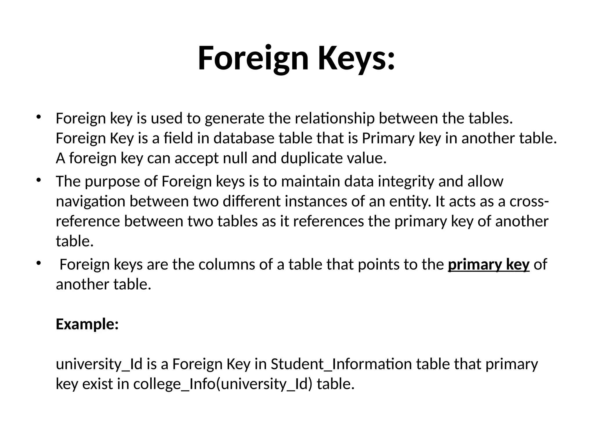 Foreign Keys:
• Foreign key is used to generate the relationship between the tables.
Foreign Key is a field in database table that is Primary key in another table.
A foreign key can accept null and duplicate value.
• The purpose of Foreign keys is to maintain data integrity and allow
navigation between two different instances of an entity. It acts as a cross-
reference between two tables as it references the primary key of another
table.
• Foreign keys are the columns of a table that points to the primary key of
another table.
Example:
university_Id is a Foreign Key in Student_Information table that primary
key exist in college_Info(university_Id) table.
 