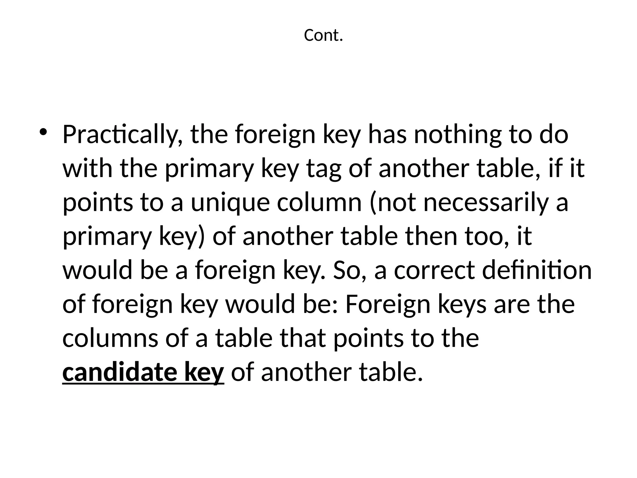 Cont.
• Practically, the foreign key has nothing to do
with the primary key tag of another table, if it
points to a unique column (not necessarily a
primary key) of another table then too, it
would be a foreign key. So, a correct definition
of foreign key would be: Foreign keys are the
columns of a table that points to the
candidate key of another table.
 