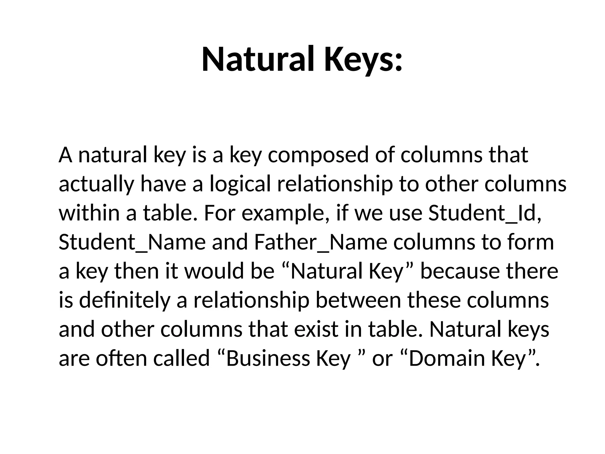 Natural Keys:
A natural key is a key composed of columns that
actually have a logical relationship to other columns
within a table. For example, if we use Student_Id,
Student_Name and Father_Name columns to form
a key then it would be “Natural Key” because there
is definitely a relationship between these columns
and other columns that exist in table. Natural keys
are often called “Business Key ” or “Domain Key”.
 