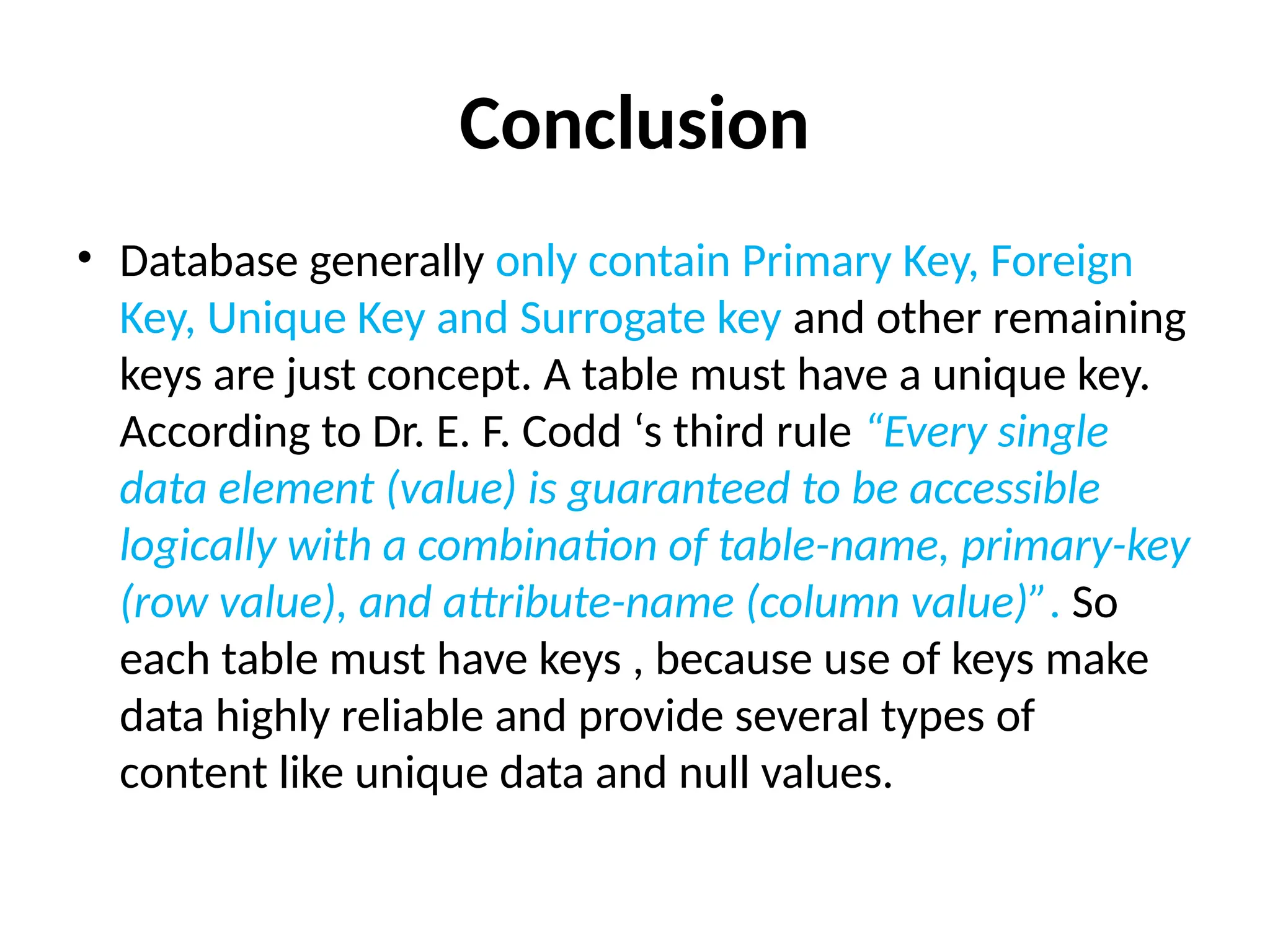 Conclusion
• Database generally only contain Primary Key, Foreign
Key, Unique Key and Surrogate key and other remaining
keys are just concept. A table must have a unique key.
According to Dr. E. F. Codd ‘s third rule “Every single
data element (value) is guaranteed to be accessible
logically with a combination of table-name, primary-key
(row value), and attribute-name (column value)”. So
each table must have keys , because use of keys make
data highly reliable and provide several types of
content like unique data and null values.
 