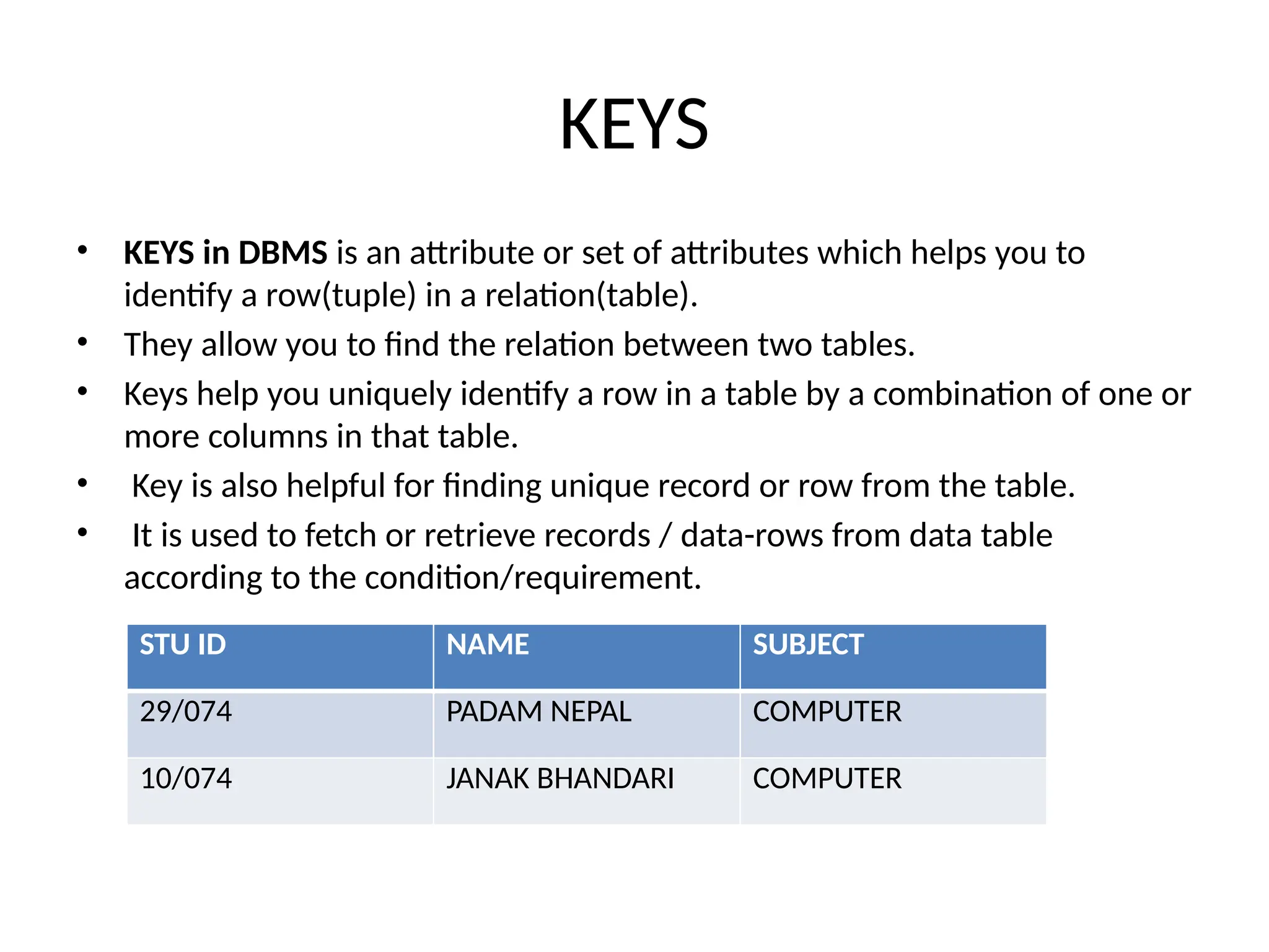 KEYS
• KEYS in DBMS is an attribute or set of attributes which helps you to
identify a row(tuple) in a relation(table).
• They allow you to find the relation between two tables.
• Keys help you uniquely identify a row in a table by a combination of one or
more columns in that table.
• Key is also helpful for finding unique record or row from the table.
• It is used to fetch or retrieve records / data-rows from data table
according to the condition/requirement.
STU ID NAME SUBJECT
29/074 PADAM NEPAL COMPUTER
10/074 JANAK BHANDARI COMPUTER
 