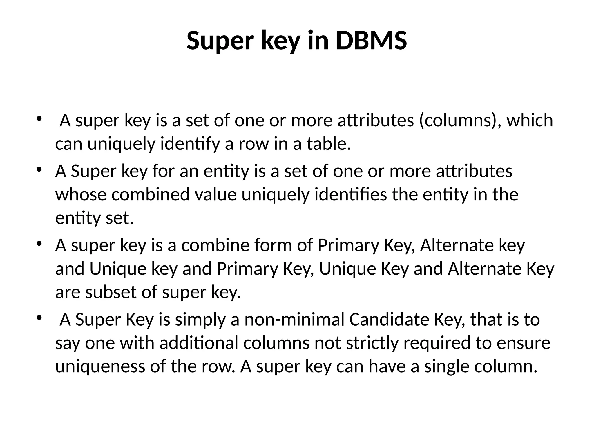 Super key in DBMS
• A super key is a set of one or more attributes (columns), which
can uniquely identify a row in a table.
• A Super key for an entity is a set of one or more attributes
whose combined value uniquely identifies the entity in the
entity set.
• A super key is a combine form of Primary Key, Alternate key
and Unique key and Primary Key, Unique Key and Alternate Key
are subset of super key.
• A Super Key is simply a non-minimal Candidate Key, that is to
say one with additional columns not strictly required to ensure
uniqueness of the row. A super key can have a single column.
 