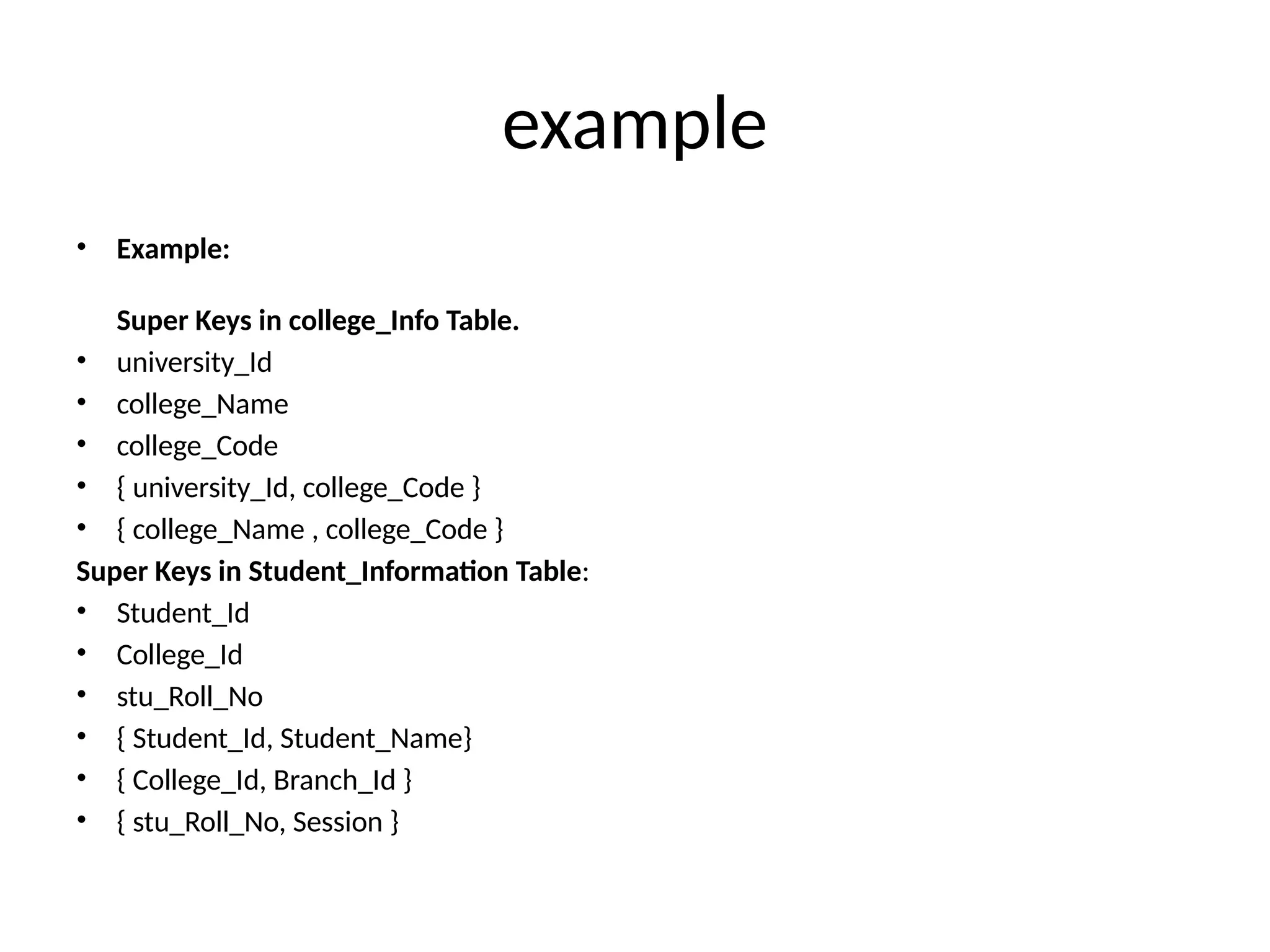 example
• Example:
Super Keys in college_Info Table.
• university_Id
• college_Name
• college_Code
• { university_Id, college_Code }
• { college_Name , college_Code }
Super Keys in Student_Information Table:
• Student_Id
• College_Id
• stu_Roll_No
• { Student_Id, Student_Name}
• { College_Id, Branch_Id }
• { stu_Roll_No, Session }
 