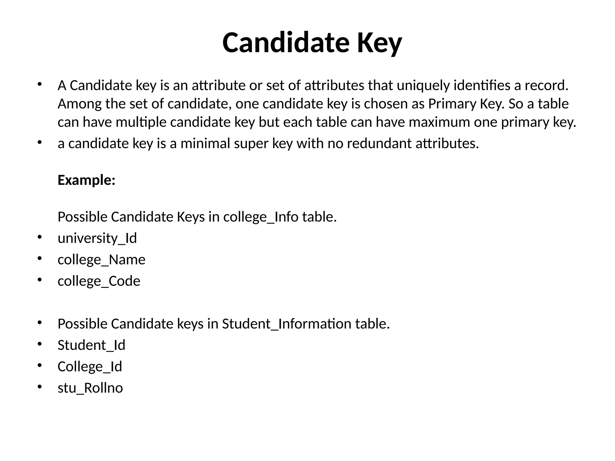 Candidate Key
• A Candidate key is an attribute or set of attributes that uniquely identifies a record.
Among the set of candidate, one candidate key is chosen as Primary Key. So a table
can have multiple candidate key but each table can have maximum one primary key.
• a candidate key is a minimal super key with no redundant attributes.
Example:
Possible Candidate Keys in college_Info table.
• university_Id
• college_Name
• college_Code
• Possible Candidate keys in Student_Information table.
• Student_Id
• College_Id
• stu_Rollno
 