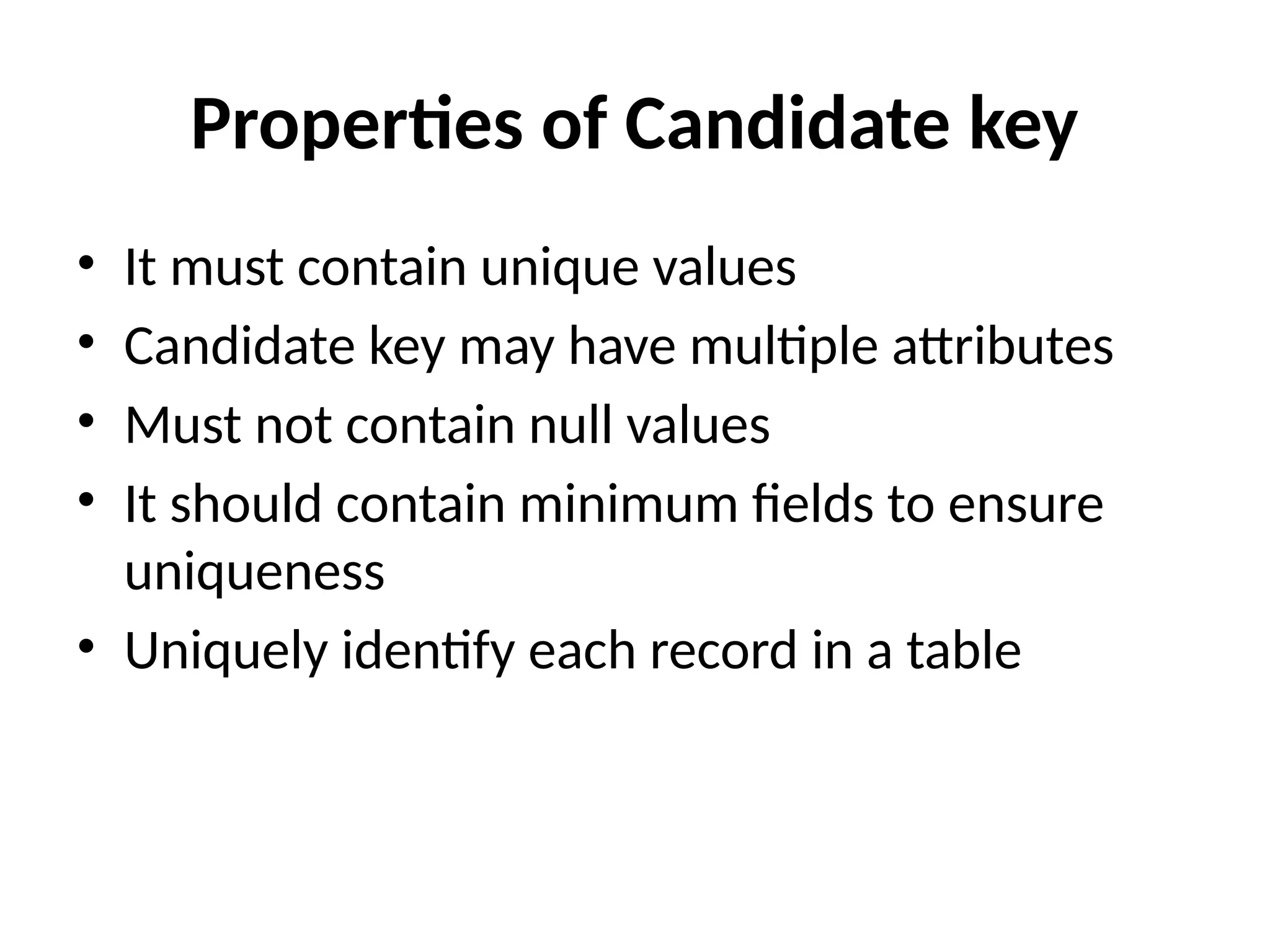 Properties of Candidate key
• It must contain unique values
• Candidate key may have multiple attributes
• Must not contain null values
• It should contain minimum fields to ensure
uniqueness
• Uniquely identify each record in a table
 