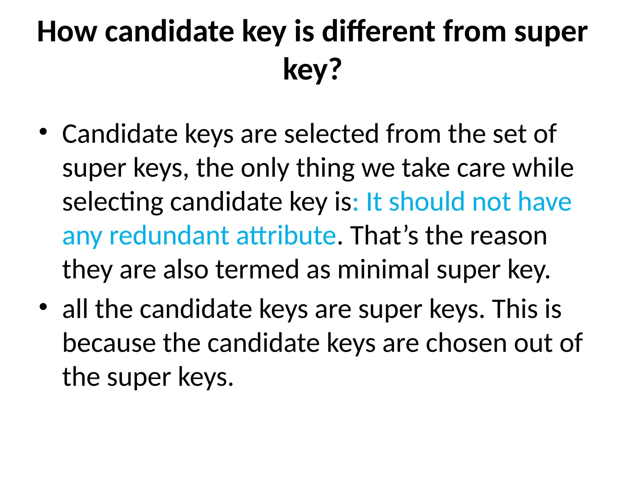 How candidate key is different from super
key?
• Candidate keys are selected from the set of
super keys, the only thing we take care while
selecting candidate key is: It should not have
any redundant attribute. That’s the reason
they are also termed as minimal super key.
• all the candidate keys are super keys. This is
because the candidate keys are chosen out of
the super keys.
 