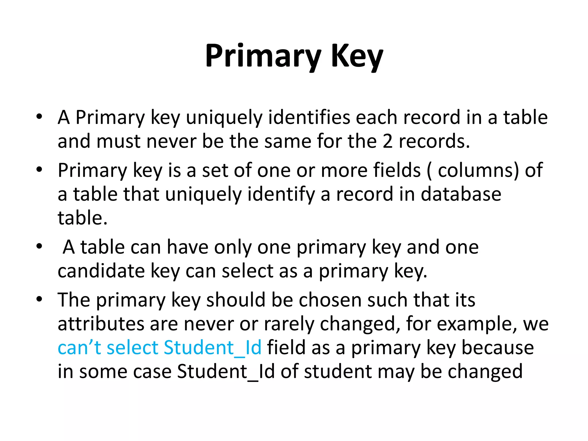 Primary Key
• A Primary key uniquely identifies each record in a table
and must never be the same for the 2 records.
• Primary key is a set of one or more fields ( columns) of
a table that uniquely identify a record in database
table.
• A table can have only one primary key and one
candidate key can select as a primary key.
• The primary key should be chosen such that its
attributes are never or rarely changed, for example, we
can’t select Student_Id field as a primary key because
in some case Student_Id of student may be changed
 