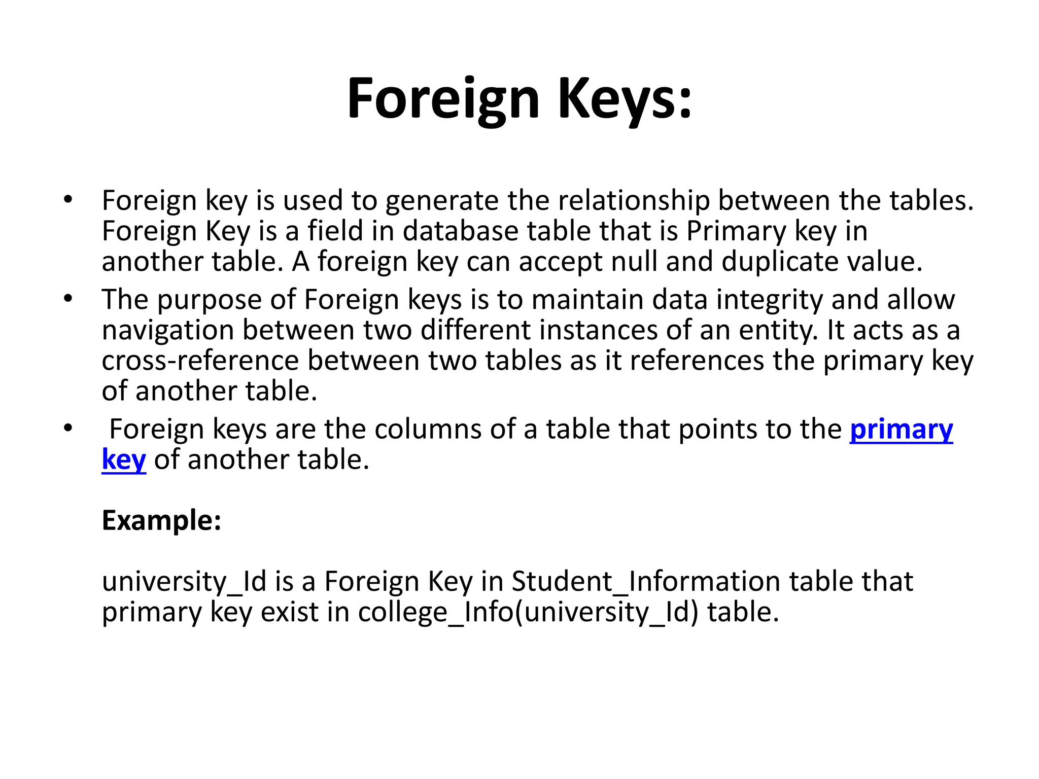 Foreign Keys:
• Foreign key is used to generate the relationship between the tables.
Foreign Key is a field in database table that is Primary key in
another table. A foreign key can accept null and duplicate value.
• The purpose of Foreign keys is to maintain data integrity and allow
navigation between two different instances of an entity. It acts as a
cross-reference between two tables as it references the primary key
of another table.
• Foreign keys are the columns of a table that points to the primary
key of another table.
Example:
university_Id is a Foreign Key in Student_Information table that
primary key exist in college_Info(university_Id) table.
 