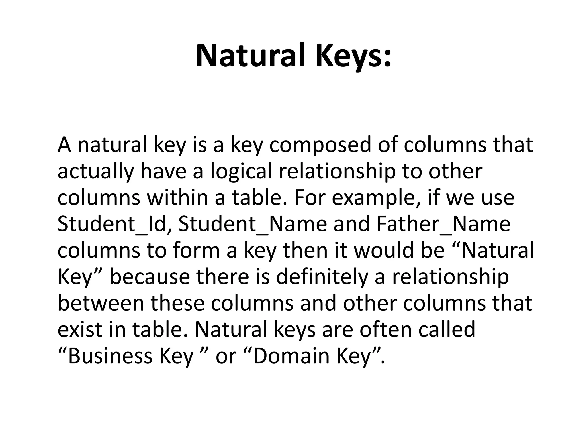 Natural Keys:
A natural key is a key composed of columns that
actually have a logical relationship to other
columns within a table. For example, if we use
Student_Id, Student_Name and Father_Name
columns to form a key then it would be “Natural
Key” because there is definitely a relationship
between these columns and other columns that
exist in table. Natural keys are often called
“Business Key ” or “Domain Key”.
 