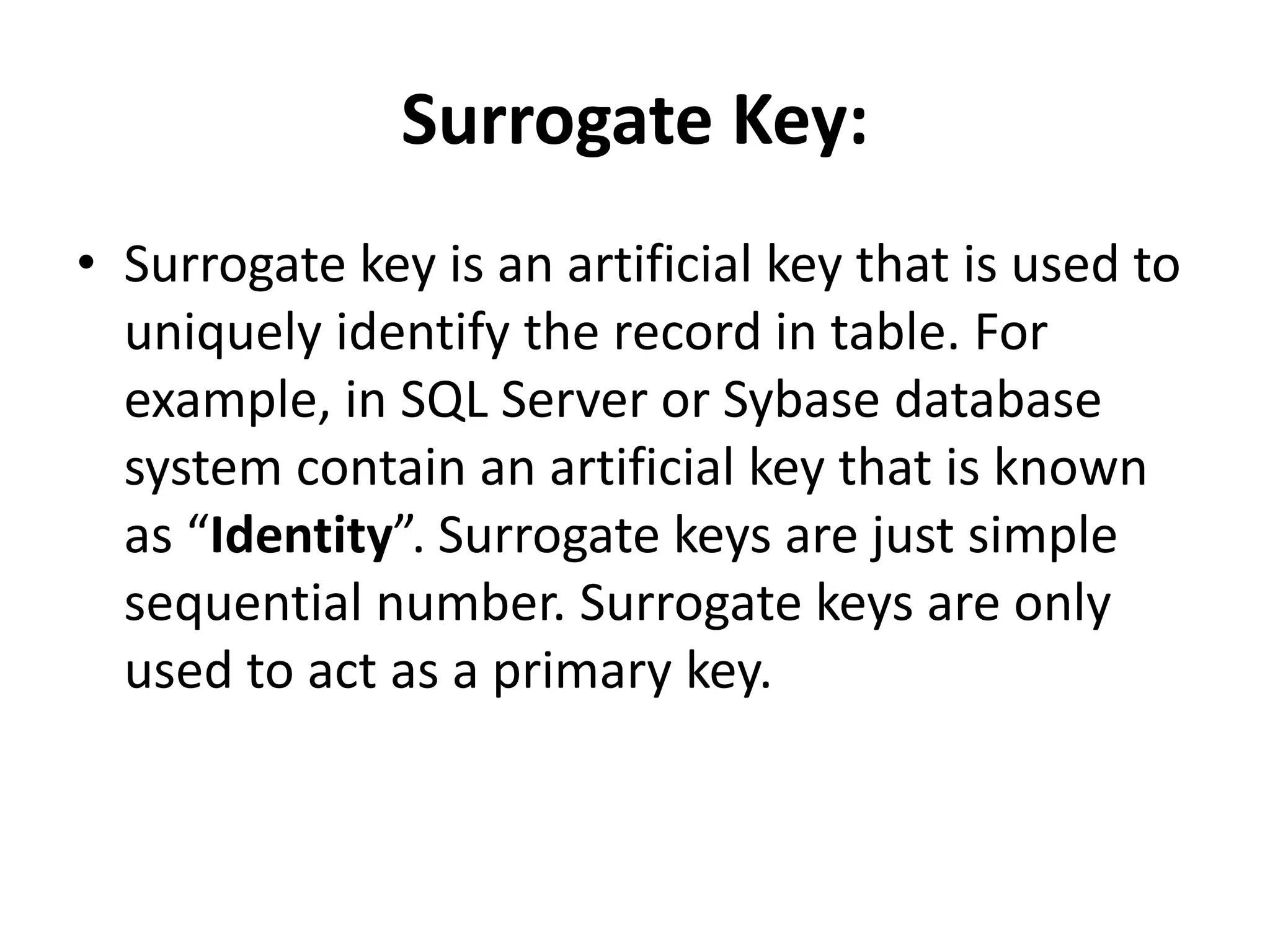 Surrogate Key:
• Surrogate key is an artificial key that is used to
uniquely identify the record in table. For
example, in SQL Server or Sybase database
system contain an artificial key that is known
as “Identity”. Surrogate keys are just simple
sequential number. Surrogate keys are only
used to act as a primary key.
 