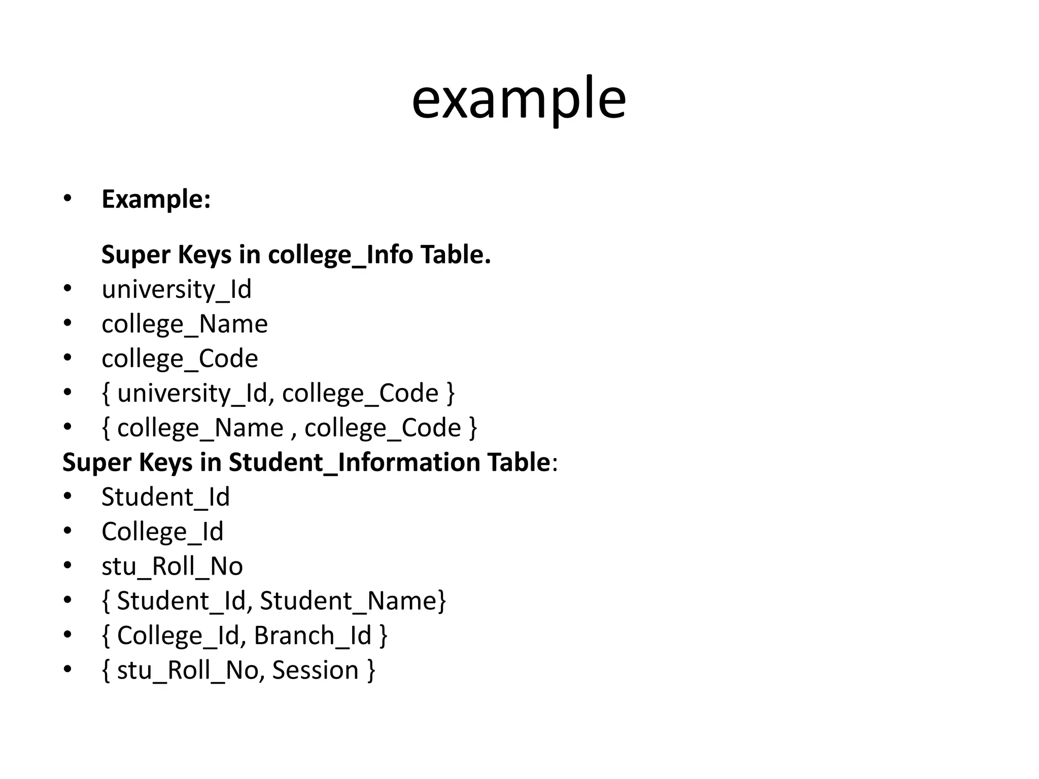 example
• Example:
Super Keys in college_Info Table.
• university_Id
• college_Name
• college_Code
• { university_Id, college_Code }
• { college_Name , college_Code }
Super Keys in Student_Information Table:
• Student_Id
• College_Id
• stu_Roll_No
• { Student_Id, Student_Name}
• { College_Id, Branch_Id }
• { stu_Roll_No, Session }
 