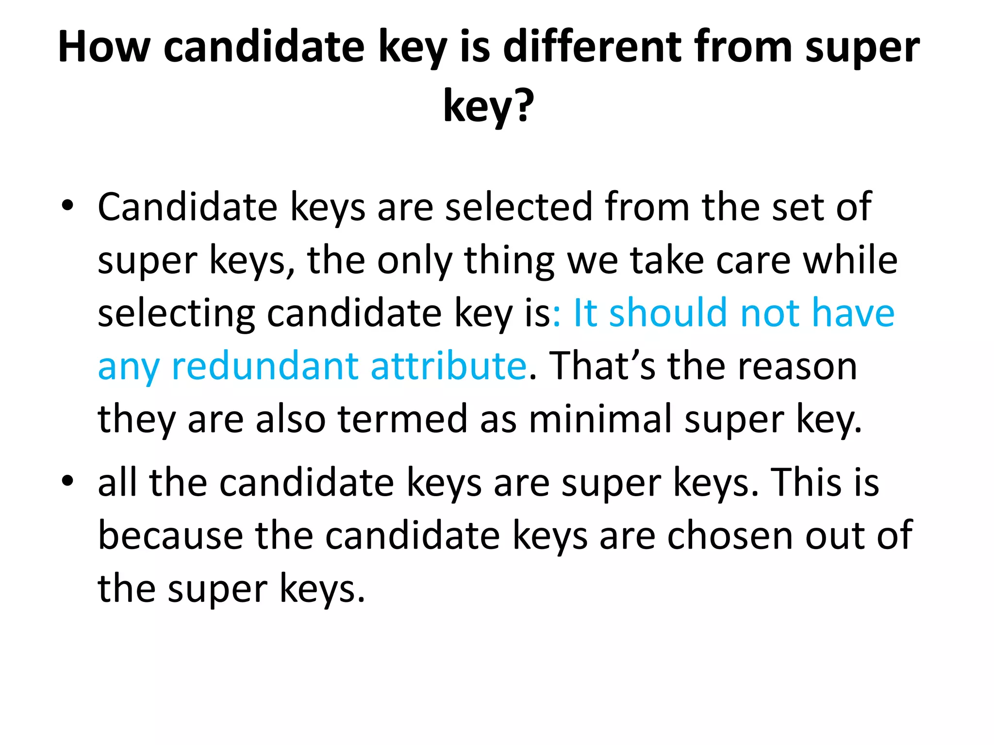 How candidate key is different from super
key?
• Candidate keys are selected from the set of
super keys, the only thing we take care while
selecting candidate key is: It should not have
any redundant attribute. That’s the reason
they are also termed as minimal super key.
• all the candidate keys are super keys. This is
because the candidate keys are chosen out of
the super keys.
 