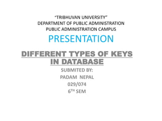 “TRIBHUVAN UNIVERSITY”
DEPARTMENT OF PUBLIC ADMINISTRATION
PUBLIC ADMINISTRATION CAMPUS
PRESENTATION
DIFFERENT TYPES OF KEYS
IN DATABASE
SUBMITED BY:
PADAM NEPAL
029/074
6TH SEM
 