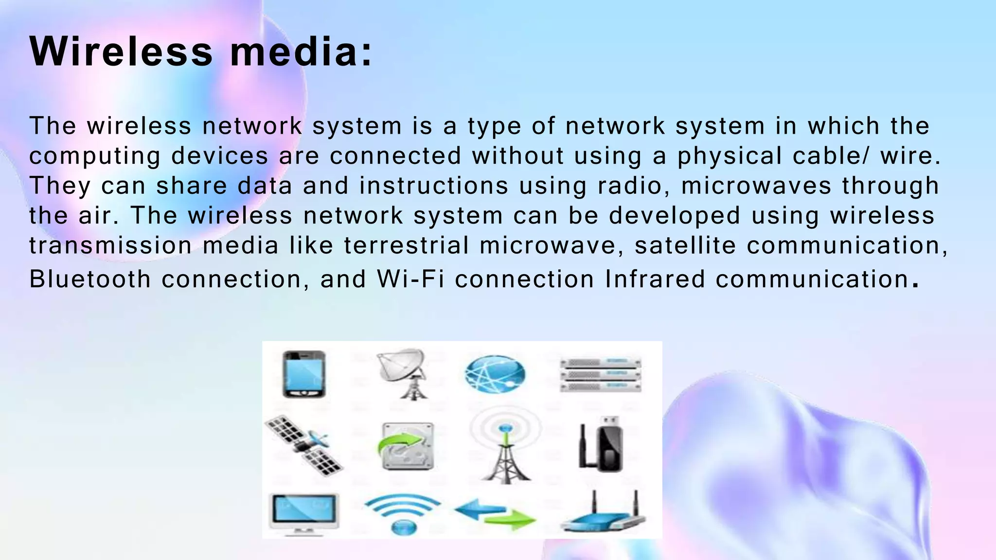 Wireless media:
The wireless network system is a type of network system in which the
computing devices are connected without using a physical cable/ wire.
They can share data and instructions using radio, microwaves through
the air. The wireless network system can be developed using wireless
transmission media like terrestrial microwave, satellite communication,
Bluetooth connection, and Wi-Fi connection Infrared communication.
 