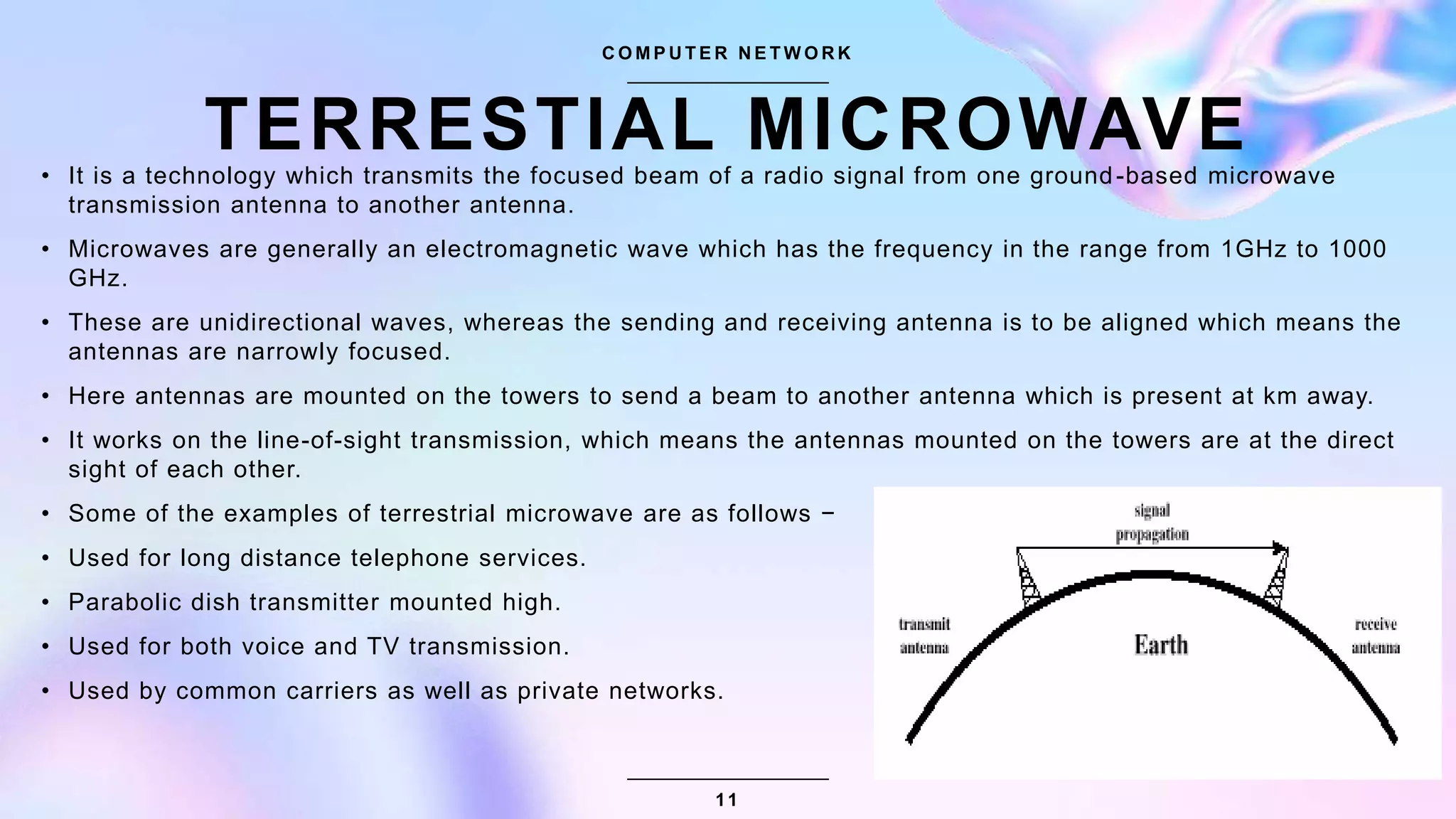 TERRESTIAL MICROWAVE
C O M P U T E R N E T W O R K
• It is a technology which transmits the focused beam of a radio signal from one ground-based microwave
transmission antenna to another antenna.
• Microwaves are generally an electromagnetic wave which has the frequency in the range from 1GHz to 1000
GHz.
• These are unidirectional waves, whereas the sending and receiving antenna is to be aligned which means the
antennas are narrowly focused.
• Here antennas are mounted on the towers to send a beam to another antenna which is present at km away.
• It works on the line-of-sight transmission, which means the antennas mounted on the towers are at the direct
sight of each other.
• Some of the examples of terrestrial microwave are as follows −
• Used for long distance telephone services.
• Parabolic dish transmitter mounted high.
• Used for both voice and TV transmission.
• Used by common carriers as well as private networks.
11
 