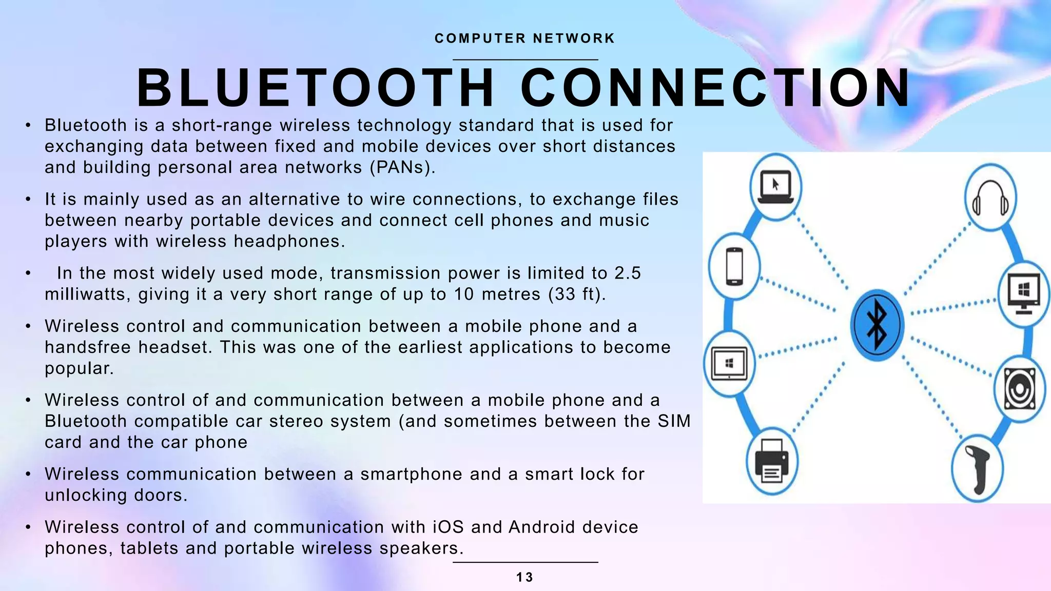 BLUETOOTH CONNECTION
• Bluetooth is a short-range wireless technology standard that is used for
exchanging data between fixed and mobile devices over short distances
and building personal area networks (PANs).
• It is mainly used as an alternative to wire connections, to exchange files
between nearby portable devices and connect cell phones and music
players with wireless headphones.
• In the most widely used mode, transmission power is limited to 2.5
milliwatts, giving it a very short range of up to 10 metres (33 ft).
• Wireless control and communication between a mobile phone and a
handsfree headset. This was one of the earliest applications to become
popular.
• Wireless control of and communication between a mobile phone and a
Bluetooth compatible car stereo system (and sometimes between the SIM
card and the car phone
• Wireless communication between a smartphone and a smart lock for
unlocking doors.
• Wireless control of and communication with iOS and Android device
phones, tablets and portable wireless speakers.
C O M P U T E R N E T W O R K
1 3
 