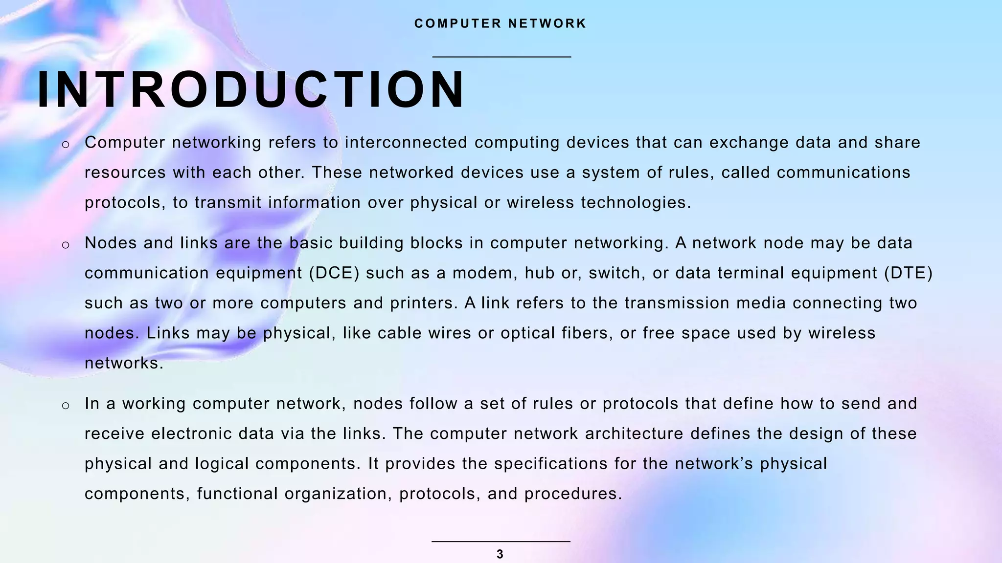 INTRODUCTION
C O M P U T E R N E T W O R K
o Computer networking refers to interconnected computing devices that can exchange data and share
resources with each other. These networked devices use a system of rules, called communications
protocols, to transmit information over physical or wireless technologies.
o Nodes and links are the basic building blocks in computer networking. A network node may be data
communication equipment (DCE) such as a modem, hub or, switch, or data terminal equipment (DTE)
such as two or more computers and printers. A link refers to the transmission media connecting two
nodes. Links may be physical, like cable wires or optical fibers, or free space used by wireless
networks.
o In a working computer network, nodes follow a set of rules or protocols that define how to send and
receive electronic data via the links. The computer network architecture defines the design of these
physical and logical components. It provides the specifications for the network’s physical
components, functional organization, protocols, and procedures.
3
 