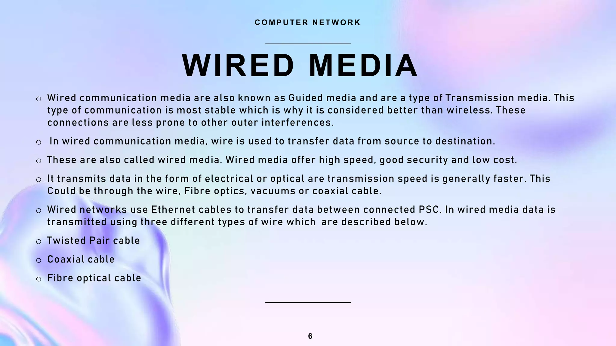 WIRED MEDIA
C O M P U T E R N E T W O R K
6
o Wired communication media are also known as Guided media and are a type of Transmission media. This
type of communication is most stable which is why it is considered better than wireless. These
connections are less prone to other outer interferences.
o In wired communication media, wire is used to transfer data from source to destination.
o These are also called wired media. Wired media offer high speed, good security and low cost.
o It transmits data in the form of electrical or optical are transmission speed is generally faster. This
Could be through the wire, Fibre optics, vacuums or coaxial cable.
o Wired networks use Ethernet cables to transfer data between connected PSC. In wired media data is
transmitted using three different types of wire which are described below.
o Twisted Pair cable
o Coaxial cable
o Fibre optical cable
 