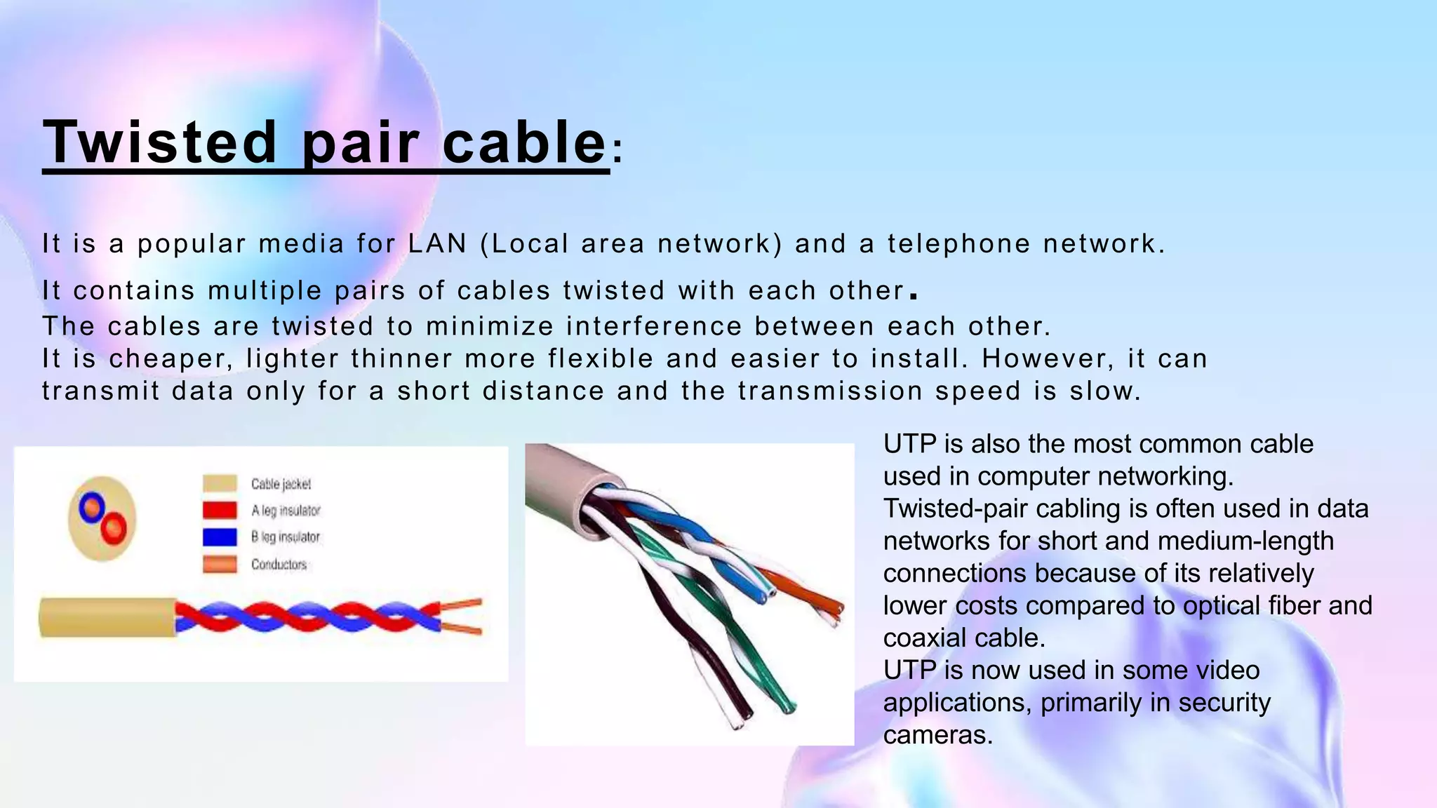 Twisted pair cable:
It is a popular media for LAN (Local area network) and a telephone network.
It contains multiple pairs of cables twisted with each other .
The cables are twisted to minimize interference between each other.
It is cheaper, lighter thinner more flexible and easier to install. However, it can
transmit data only for a short distance and the transmission speed is slow.
UTP is also the most common cable
used in computer networking.
Twisted-pair cabling is often used in data
networks for short and medium-length
connections because of its relatively
lower costs compared to optical fiber and
coaxial cable.
UTP is now used in some video
applications, primarily in security
cameras.
 