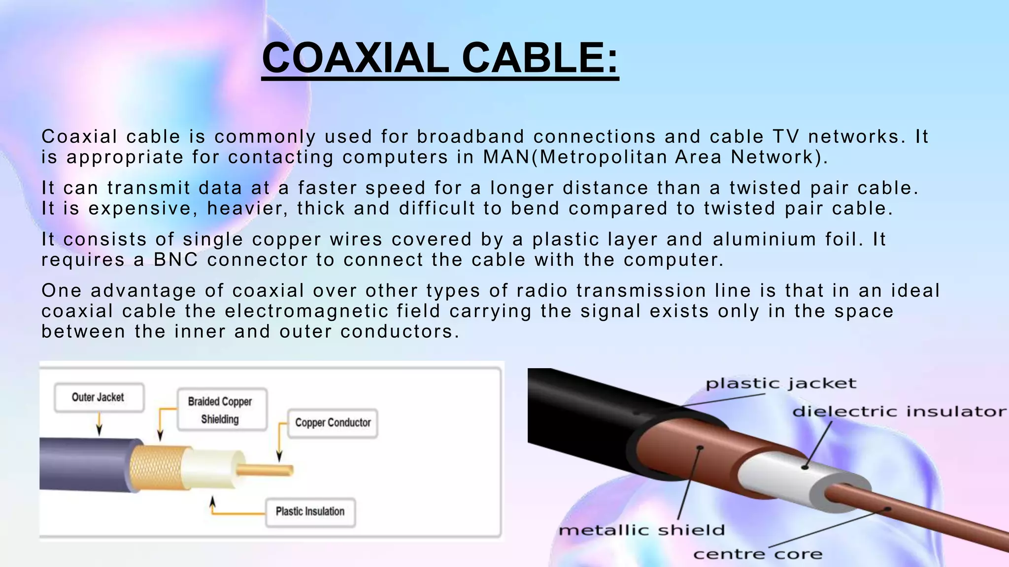 Coaxial cable is commonly used for broadband connections and cable TV networks. It
is appropriate for contacting computers in MAN(Metropolitan Area Network).
It can transmit data at a faster speed for a longer distance than a twisted pair cable.
It is expensive, heavier, thick and difficult to bend compared to twisted pair cable.
It consists of single copper wires covered by a plastic layer and aluminium foil. It
requires a BNC connector to connect the cable with the computer.
One advantage of coaxial over other types of radio transmission line is that in an ideal
coaxial cable the electromagnetic field carrying the signal exists only in the space
between the inner and outer conductors.
COAXIAL CABLE:
 