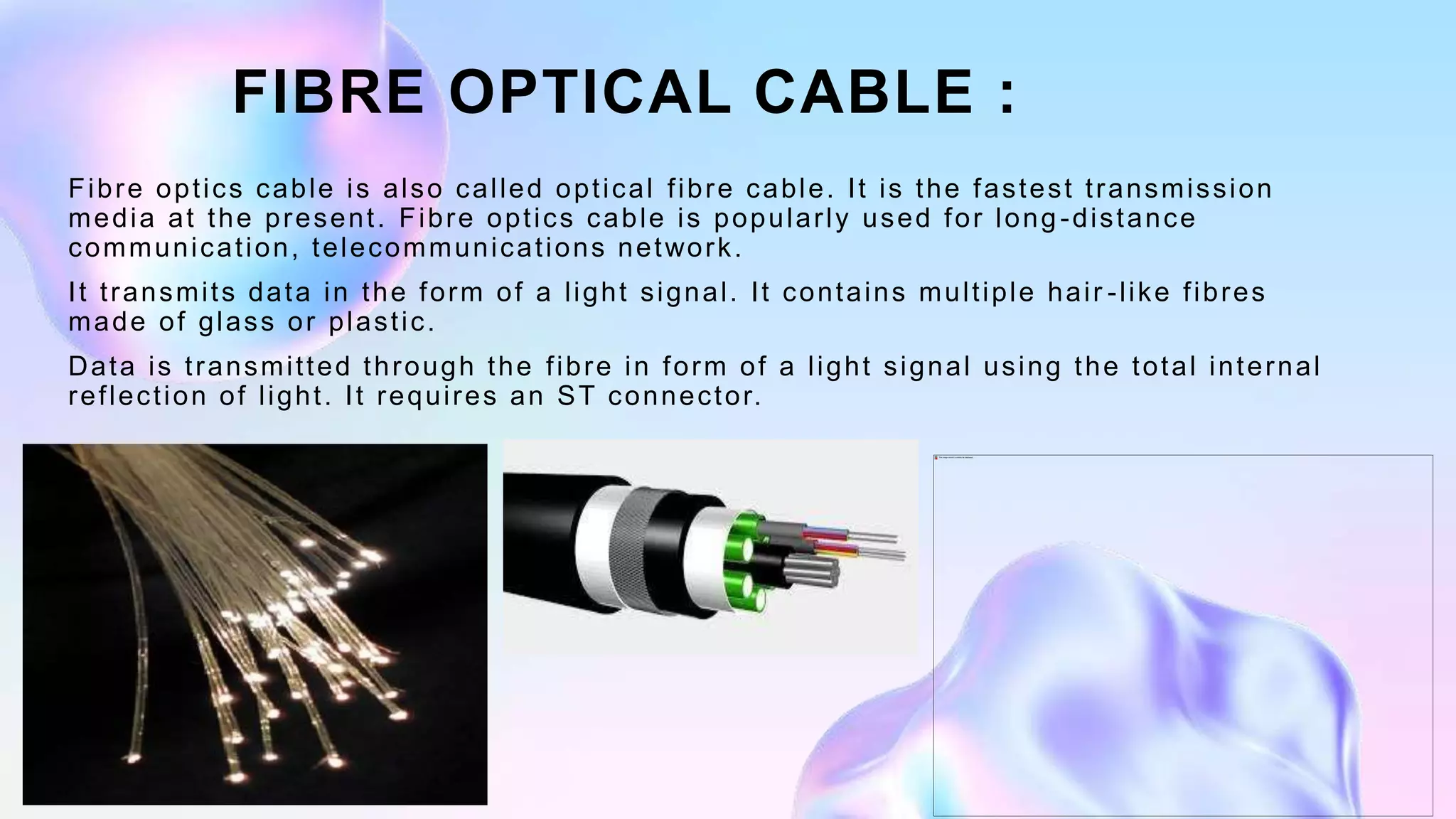 FIBRE OPTICAL CABLE :
Fibre optics cable is also called optical fibre cable. It is the fastest transmission
media at the present. Fibre optics cable is popularly used for long-distance
communication, telecommunications network.
It transmits data in the form of a light signal. It contains multiple hair -like fibres
made of glass or plastic.
Data is transmitted through the fibre in form of a light signal using the total internal
reflection of light. It requires an ST connector.
 
