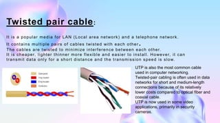 Twisted pair cable:
It is a popular media for LAN (Local area network) and a telephone network.
It contains multiple pairs...