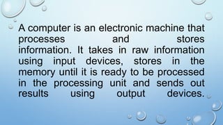 A computer is an electronic machine that
processes and stores
information. It takes in raw information
using input devices, stores in the
memory until it is ready to be processed
in the processing unit and sends out
results using output devices.
 