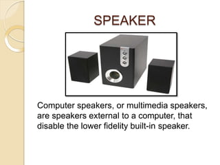 SPEAKER
Computer speakers, or multimedia speakers,
are speakers external to a computer, that
disable the lower fidelity built-in speaker.
 