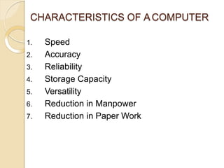 CHARACTERISTICS OF ACOMPUTER
1. Speed
2. Accuracy
3. Reliability
4. Storage Capacity
5. Versatility
6. Reduction in Manpower
7. Reduction in Paper Work
 