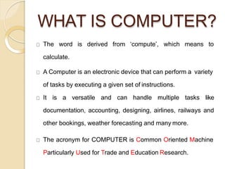 WHAT IS COMPUTER?
The word is derived from ‘compute’, which means to
calculate.
A Computer is an electronic device that can perform a variety
of tasks by executing a given set of instructions.
It is a versatile and can handle multiple tasks like
documentation, accounting, designing, airlines, railways and
other bookings, weather forecasting and many more.
The acronym for COMPUTER is Common Oriented Machine
Particularly Used for Trade and Education Research.
 