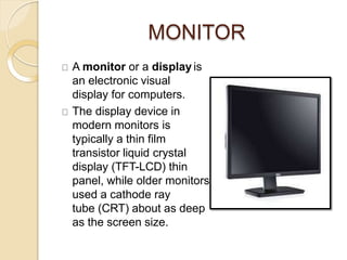 MONITOR
A monitor or a display is
an electronic visual
display for computers.
The display device in
modern monitors is
typically a thin film
transistor liquid crystal
display (TFT-LCD) thin
panel, while older monitors
used a cathode ray
tube (CRT) about as deep
as the screen size.
 