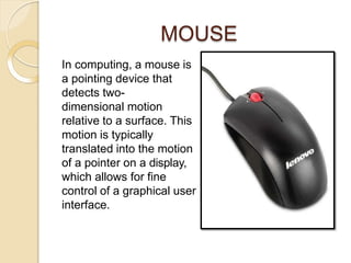 MOUSE
In computing, a mouse is
a pointing device that
detects two-
dimensional motion
relative to a surface. This
motion is typically
translated into the motion
of a pointer on a display,
which allows for fine
control of a graphical user
interface.
 
