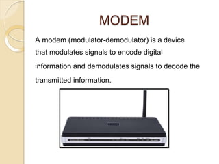 MODEM
A modem (modulator-demodulator) is a device
that modulates signals to encode digital
information and demodulates signals to decode the
transmitted information.
 