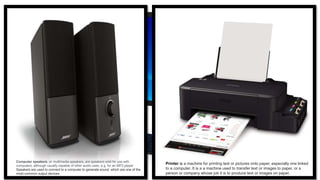 Computer speakers, or multimedia speakers, are speakers sold for use with
computers, although usually capable of other audio uses, e.g. for an MP3 player.
Speakers are used to connect to a computer to generate sound, which are one of the
most common output devices.
Printer is a machine for printing text or pictures onto paper, especially one linked
to a computer. It is a a machine used to transfer text or images to paper, or a
person or company whose job it is to produce text or images on paper.