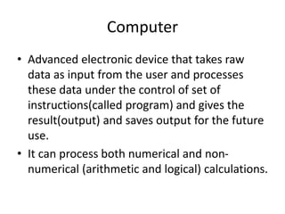 Computer
• Advanced electronic device that takes raw
data as input from the user and processes
these data under the control of set of
instructions(called program) and gives the
result(output) and saves output for the future
use.
• It can process both numerical and non-
numerical (arithmetic and logical) calculations.
 