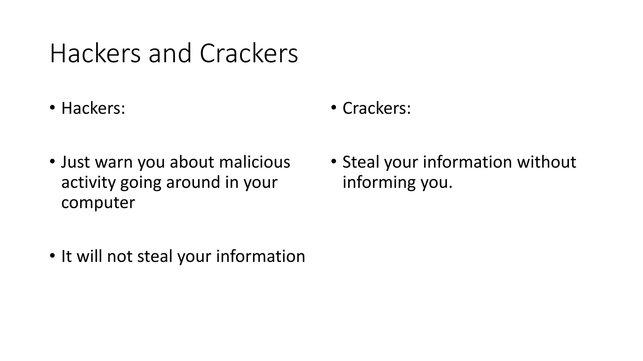 Hackers and Crackers
• Hackers:
• Just warn you about malicious
activity going around in your
computer
• It will not steal your information
• Crackers:
• Steal your information without
informing you.
 