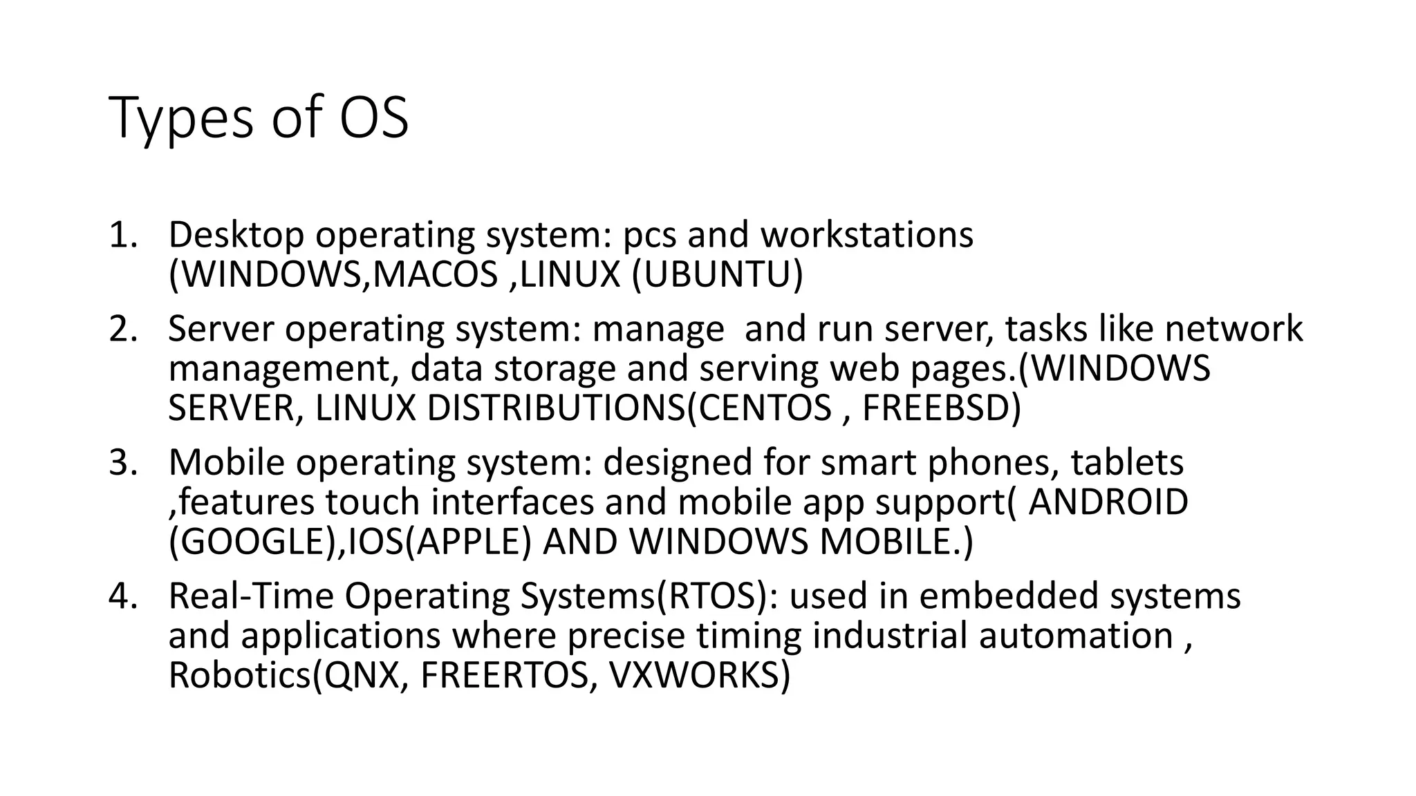Types of OS
1. Desktop operating system: pcs and workstations
(WINDOWS,MACOS ,LINUX (UBUNTU)
2. Server operating system: manage and run server, tasks like network
management, data storage and serving web pages.(WINDOWS
SERVER, LINUX DISTRIBUTIONS(CENTOS , FREEBSD)
3. Mobile operating system: designed for smart phones, tablets
,features touch interfaces and mobile app support( ANDROID
(GOOGLE),IOS(APPLE) AND WINDOWS MOBILE.)
4. Real-Time Operating Systems(RTOS): used in embedded systems
and applications where precise timing industrial automation ,
Robotics(QNX, FREERTOS, VXWORKS)
 