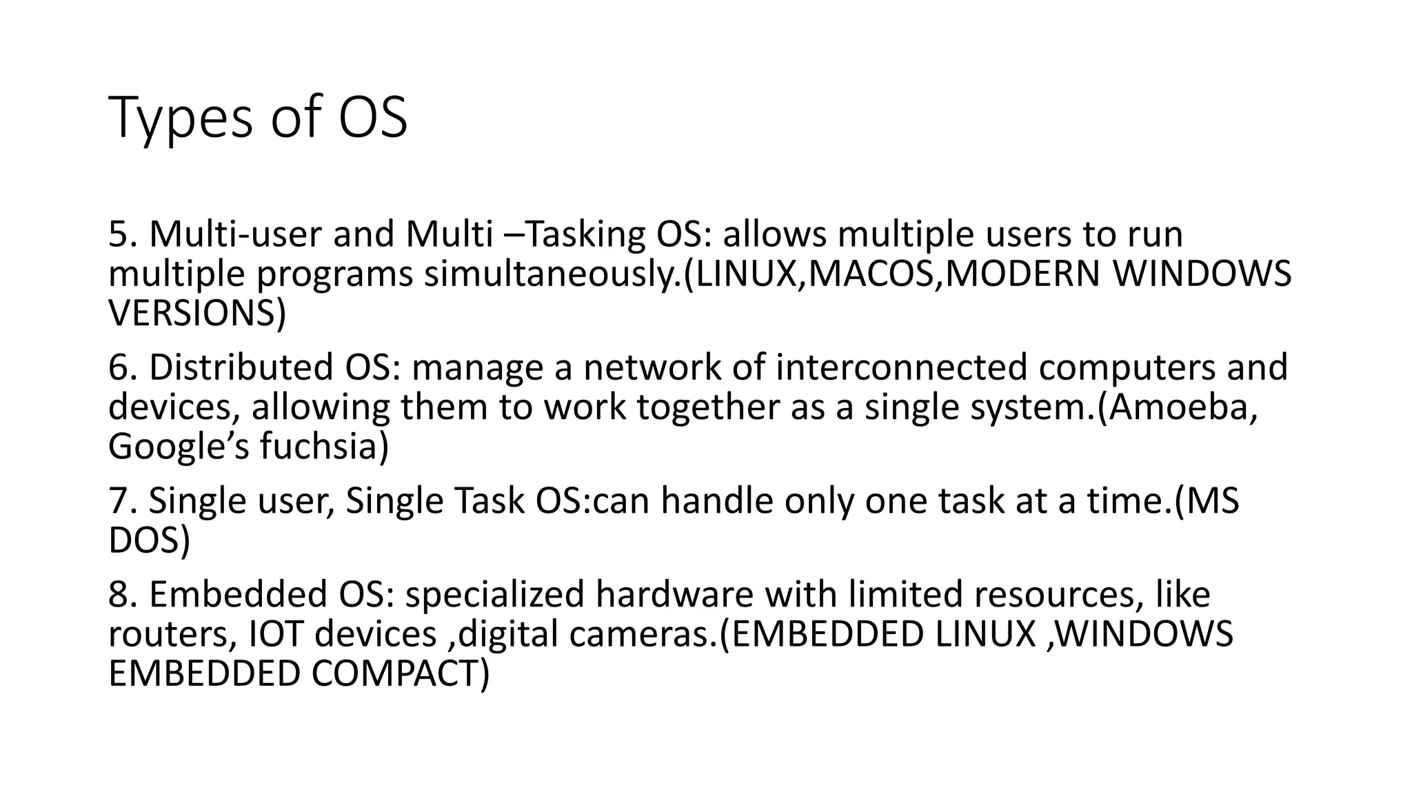 Types of OS
5. Multi-user and Multi –Tasking OS: allows multiple users to run
multiple programs simultaneously.(LINUX,MACOS,MODERN WINDOWS
VERSIONS)
6. Distributed OS: manage a network of interconnected computers and
devices, allowing them to work together as a single system.(Amoeba,
Google’s fuchsia)
7. Single user, Single Task OS:can handle only one task at a time.(MS
DOS)
8. Embedded OS: specialized hardware with limited resources, like
routers, IOT devices ,digital cameras.(EMBEDDED LINUX ,WINDOWS
EMBEDDED COMPACT)
 