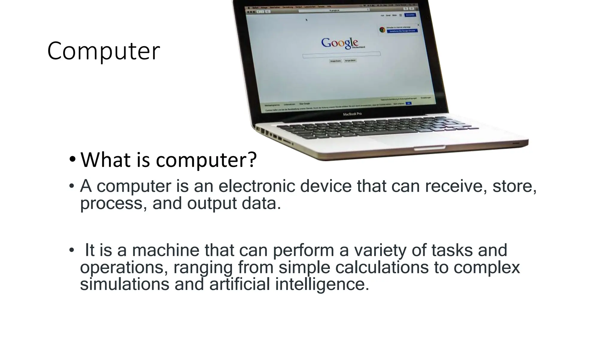 Computer
•What is computer?
• A computer is an electronic device that can receive, store,
process, and output data.
• It is a machine that can perform a variety of tasks and
operations, ranging from simple calculations to complex
simulations and artificial intelligence.
 