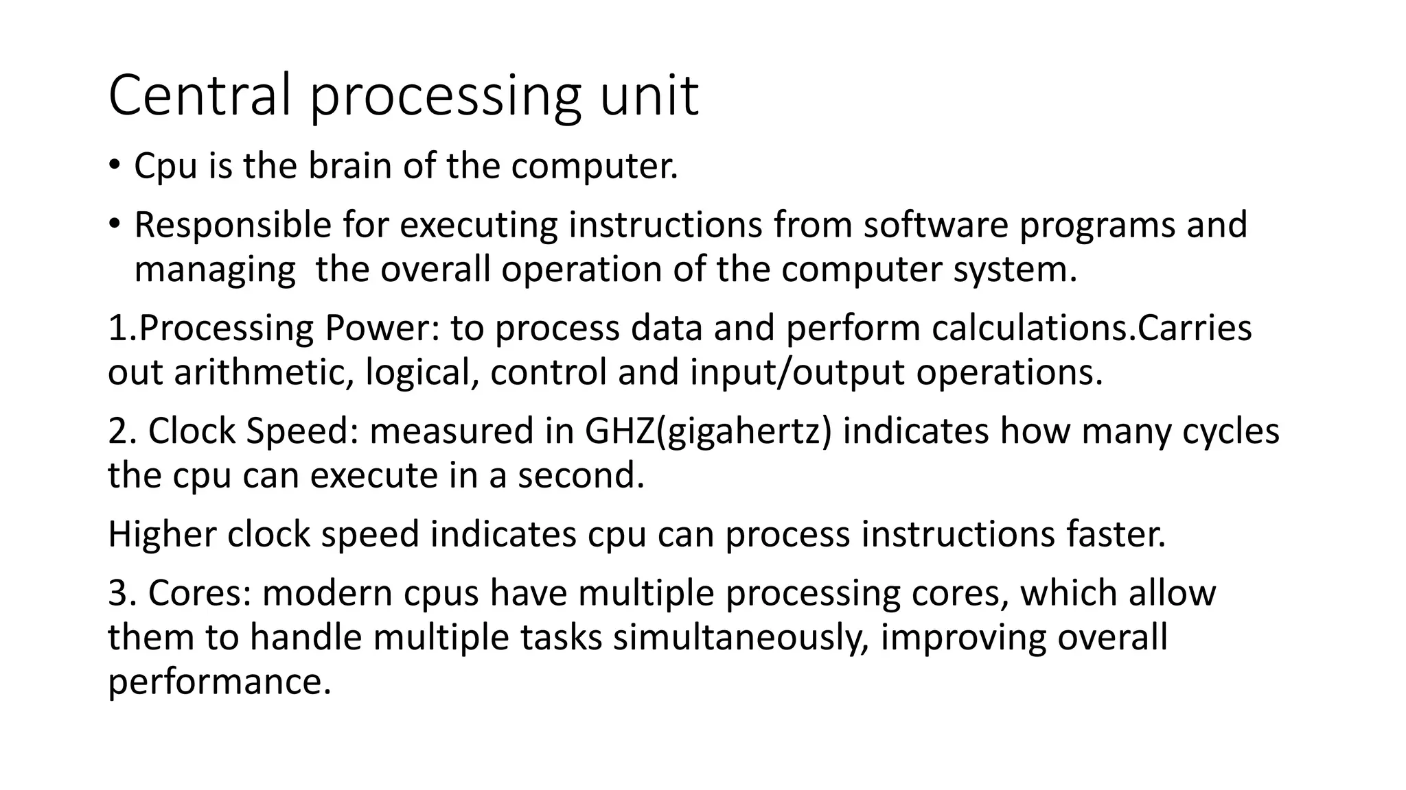 Central processing unit
• Cpu is the brain of the computer.
• Responsible for executing instructions from software programs and
managing the overall operation of the computer system.
1.Processing Power: to process data and perform calculations.Carries
out arithmetic, logical, control and input/output operations.
2. Clock Speed: measured in GHZ(gigahertz) indicates how many cycles
the cpu can execute in a second.
Higher clock speed indicates cpu can process instructions faster.
3. Cores: modern cpus have multiple processing cores, which allow
them to handle multiple tasks simultaneously, improving overall
performance.
 