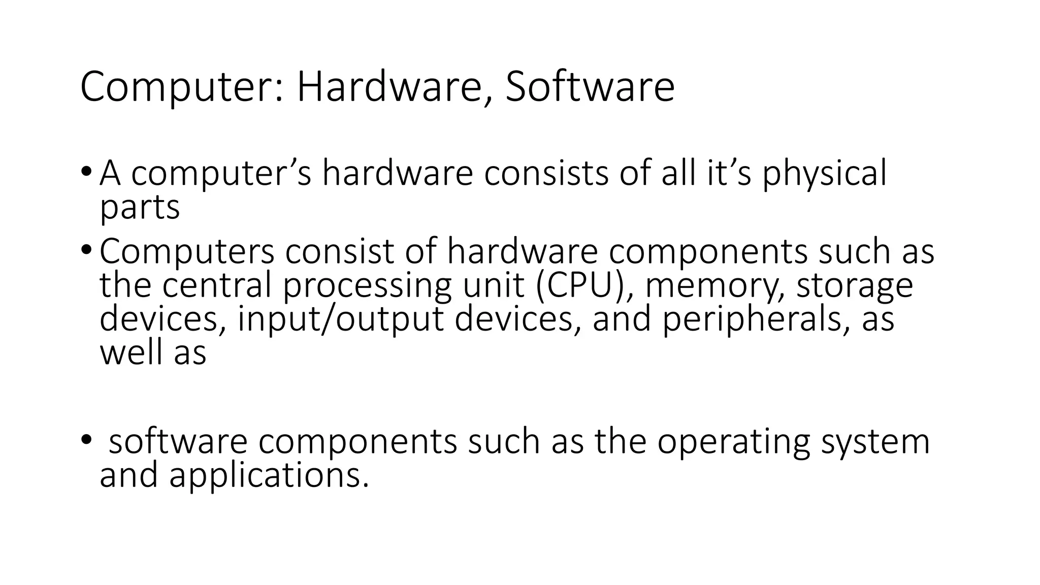 Computer: Hardware, Software
•A computer’s hardware consists of all it’s physical
parts
•Computers consist of hardware components such as
the central processing unit (CPU), memory, storage
devices, input/output devices, and peripherals, as
well as
• software components such as the operating system
and applications.
 