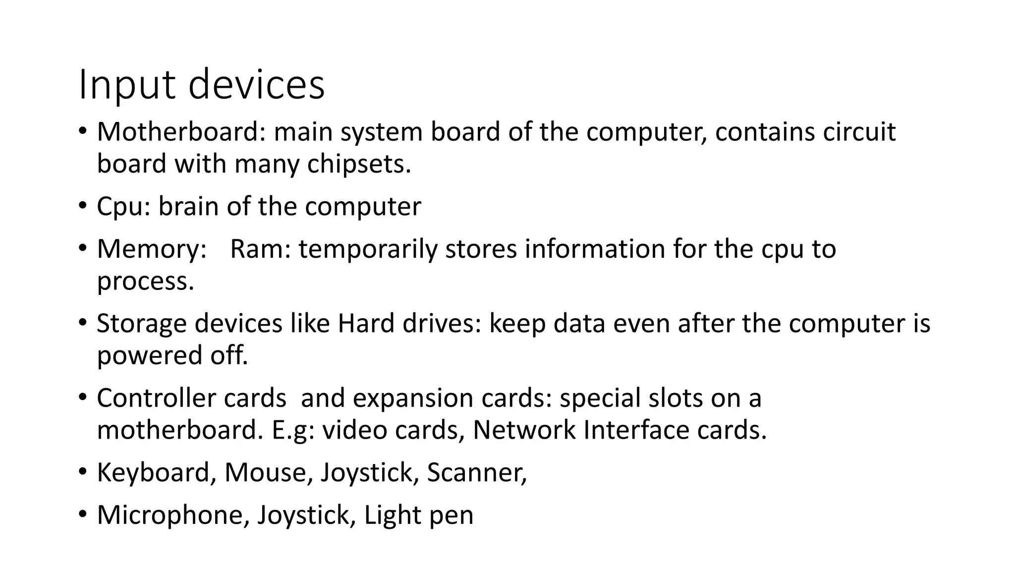 Input devices
• Motherboard: main system board of the computer, contains circuit
board with many chipsets.
• Cpu: brain of the computer
• Memory: Ram: temporarily stores information for the cpu to
process.
• Storage devices like Hard drives: keep data even after the computer is
powered off.
• Controller cards and expansion cards: special slots on a
motherboard. E.g: video cards, Network Interface cards.
• Keyboard, Mouse, Joystick, Scanner,
• Microphone, Joystick, Light pen
 