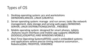 Types of OS
1. Desktop operating system: pcs and workstations
(WINDOWS,MACOS ,LINUX (UBUNTU)
2. Server operating system: manage and run server, tasks like network
management, data storage and serving web pages.(WINDOWS
SERVER, LINUX DISTRIBUTIONS(CENTOS , FREEBSD)
3. Mobile operating system: designed for smart phones, tablets
,features touch interfaces and mobile app support( ANDROID
(GOOGLE),IOS(APPLE) AND WINDOWS MOBILE.)
4. Real-Time Operating Systems(RTOS): used in embedded systems
and applications where precise timing industrial automation ,
Robotics(QNX, FREERTOS, VXWORKS)
 