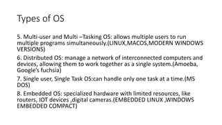 Types of OS
5. Multi-user and Multi –Tasking OS: allows multiple users to run
multiple programs simultaneously.(LINUX,MACOS,MODERN WINDOWS
VERSIONS)
6. Distributed OS: manage a network of interconnected computers and
devices, allowing them to work together as a single system.(Amoeba,
Google’s fuchsia)
7. Single user, Single Task OS:can handle only one task at a time.(MS
DOS)
8. Embedded OS: specialized hardware with limited resources, like
routers, IOT devices ,digital cameras.(EMBEDDED LINUX ,WINDOWS
EMBEDDED COMPACT)
 