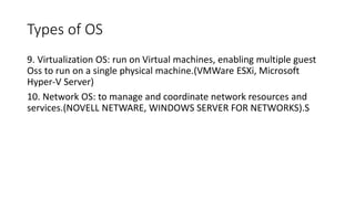 Types of OS
9. Virtualization OS: run on Virtual machines, enabling multiple guest
Oss to run on a single physical machine.(VMWare ESXi, Microsoft
Hyper-V Server)
10. Network OS: to manage and coordinate network resources and
services.(NOVELL NETWARE, WINDOWS SERVER FOR NETWORKS).S
 