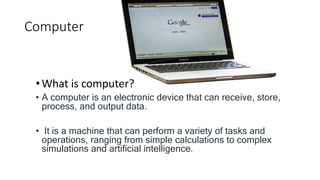 Computer
•What is computer?
• A computer is an electronic device that can receive, store,
process, and output data.
• It is a machine that can perform a variety of tasks and
operations, ranging from simple calculations to complex
simulations and artificial intelligence.
 
