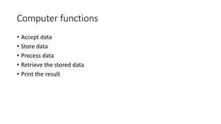 Computer functions
• Accept data
• Store data
• Process data
• Retrieve the stored data
• Print the result
 
