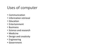 Uses of computer
• Communication
• Information retrieval
• Education
• Entertainment
• Businsess
• Science and research
• Medicine
• Design and creativity
• Engineering
• Government
 