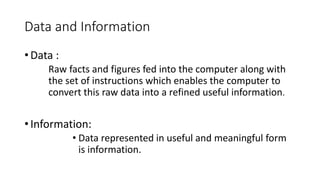 Data and Information
• Data :
Raw facts and figures fed into the computer along with
the set of instructions which enables the computer to
convert this raw data into a refined useful information.
• Information:
• Data represented in useful and meaningful form
is information.
 
