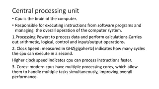 Central processing unit
• Cpu is the brain of the computer.
• Responsible for executing instructions from software programs and
managing the overall operation of the computer system.
1.Processing Power: to process data and perform calculations.Carries
out arithmetic, logical, control and input/output operations.
2. Clock Speed: measured in GHZ(gigahertz) indicates how many cycles
the cpu can execute in a second.
Higher clock speed indicates cpu can process instructions faster.
3. Cores: modern cpus have multiple processing cores, which allow
them to handle multiple tasks simultaneously, improving overall
performance.
 